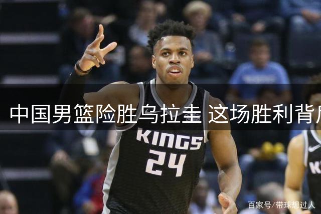 中国男篮险胜乌拉圭 这场胜利背后暗藏多重价值