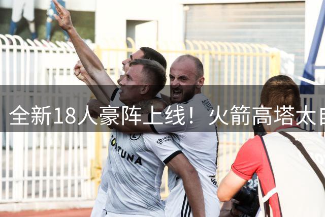 全新18人豪阵上线！火箭高塔太自信：防守再升级，5个位置碾压对手