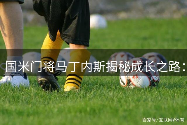 国米门将马丁内斯揭秘成长之路：从索默学到世界杯梦想