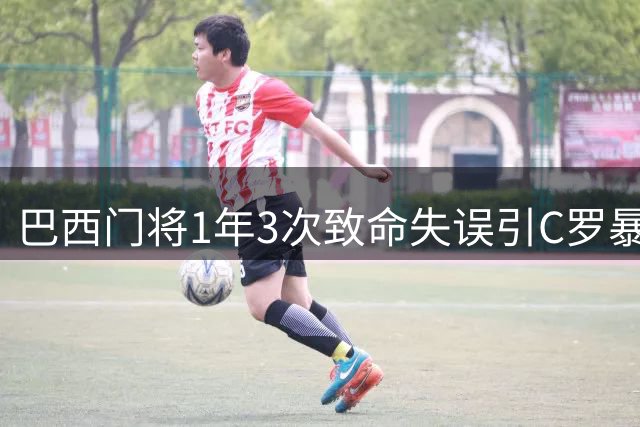 巴西门将1年3次致命失误引C罗暴怒 友谊赛再现低级犯错染红下场