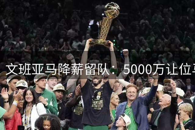 文班亚马降薪留队：5000万让位马刺未来夺冠机会