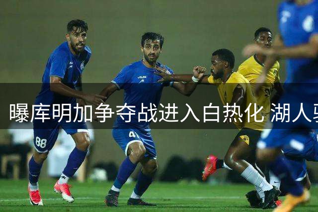 曝库明加争夺战进入白热化 湖人骑士竞逐2000万+年薪潜力新星