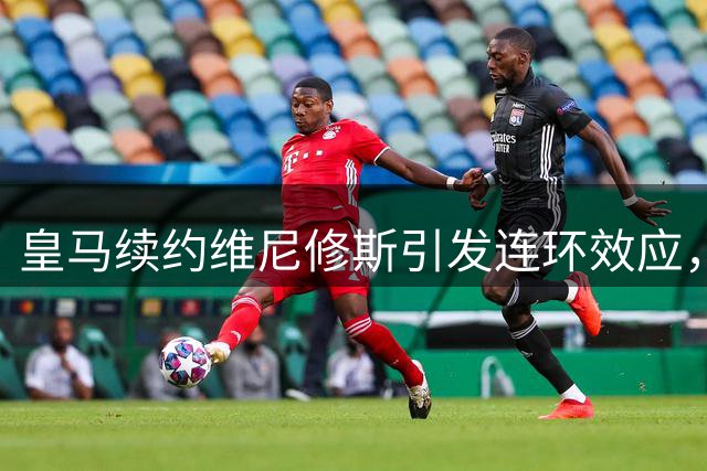 皇马续约维尼修斯引发连环效应，夏窗转会格局风云突变