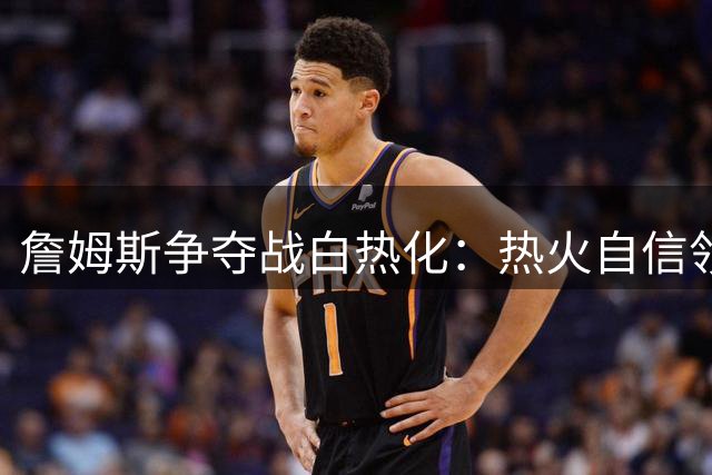 詹姆斯争夺战白热化：热火自信领跑 勇士靠地理优势暗藏机会