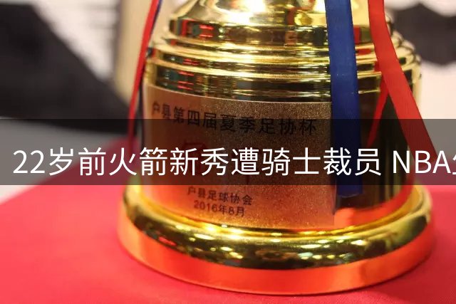 22岁前火箭新秀遭骑士裁员 NBA生涯恐就此终结