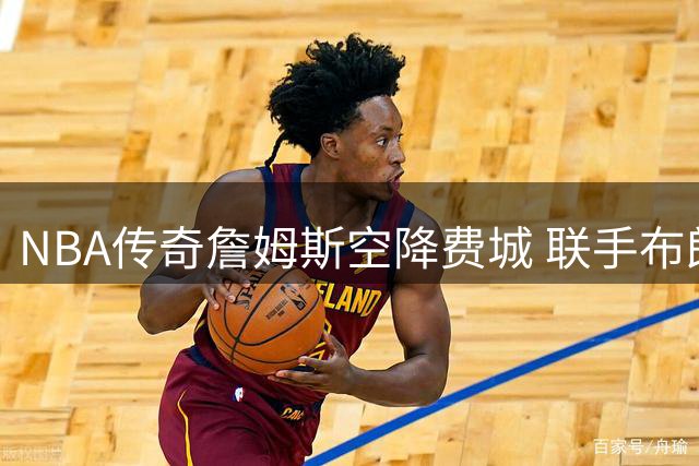 NBA传奇詹姆斯空降费城 联手布朗冲击40年冠军荒